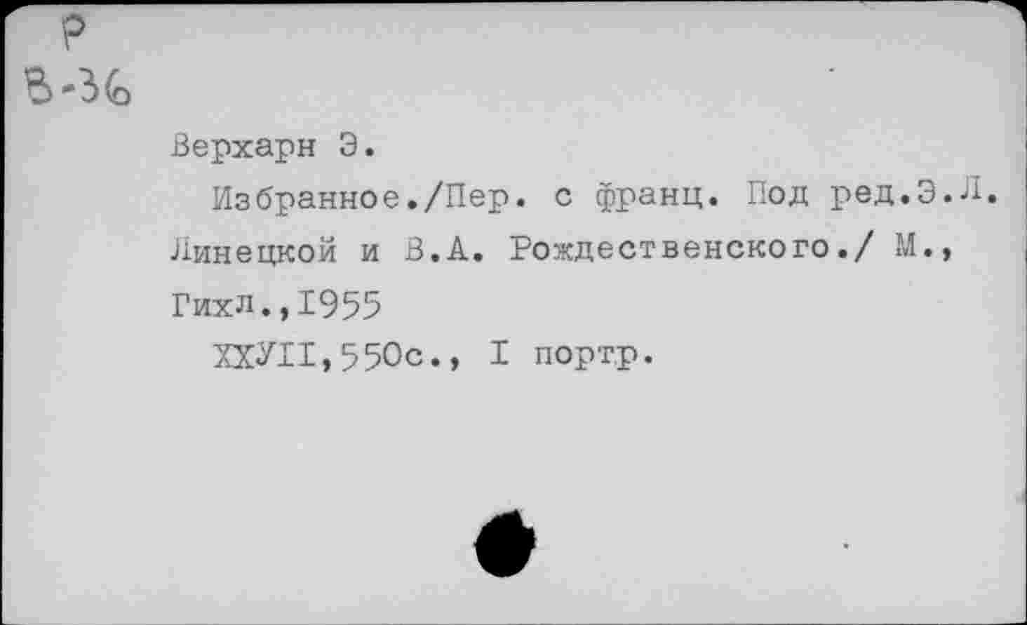 ﻿р
-дС
Верхарн Э.
Избранное./Пер. с франц. Под ред.Э.Л.
Липецкой и В.А. Рождественского./ М.,
Гихл.,1955
ХХУ11,550с., I портр.